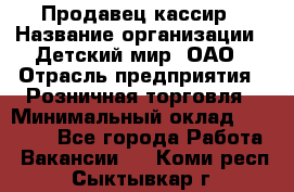 Продавец-кассир › Название организации ­ Детский мир, ОАО › Отрасль предприятия ­ Розничная торговля › Минимальный оклад ­ 28 000 - Все города Работа » Вакансии   . Коми респ.,Сыктывкар г.